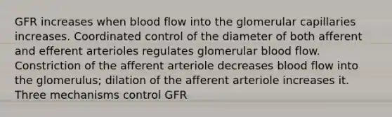 GFR increases when blood flow into the glomerular capillaries increases. Coordinated control of the diameter of both afferent and efferent arterioles regulates glomerular blood flow. Constriction of the afferent arteriole decreases blood flow into the glomerulus; dilation of the afferent arteriole increases it. Three mechanisms control GFR