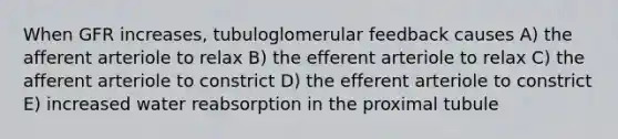 When GFR increases, tubuloglomerular feedback causes A) the afferent arteriole to relax B) the efferent arteriole to relax C) the afferent arteriole to constrict D) the efferent arteriole to constrict E) increased water reabsorption in the proximal tubule