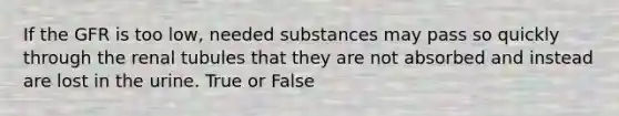 If the GFR is too low, needed substances may pass so quickly through the renal tubules that they are not absorbed and instead are lost in the urine. True or False