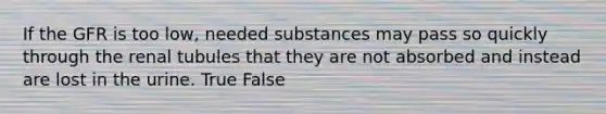 If the GFR is too low, needed substances may pass so quickly through the renal tubules that they are not absorbed and instead are lost in the urine. True False