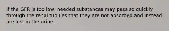 If the GFR is too low, needed substances may pass so quickly through the renal tubules that they are not absorbed and instead are lost in the urine.