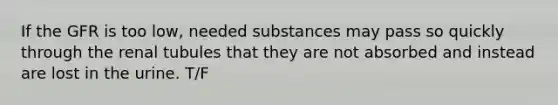 If the GFR is too low, needed substances may pass so quickly through the renal tubules that they are not absorbed and instead are lost in the urine. T/F