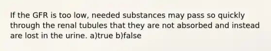 If the GFR is too low, needed substances may pass so quickly through the renal tubules that they are not absorbed and instead are lost in the urine. a)true b)false