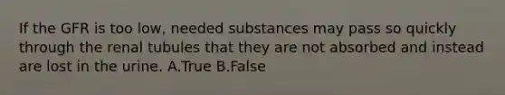 If the GFR is too low, needed substances may pass so quickly through the renal tubules that they are not absorbed and instead are lost in the urine. A.True B.False