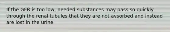 If the GFR is too low, needed substances may pass so quickly through the renal tubules that they are not avsorbed and instead are lost in the urine