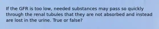 If the GFR is too low, needed substances may pass so quickly through the renal tubules that they are not absorbed and instead are lost in the urine. True or false?