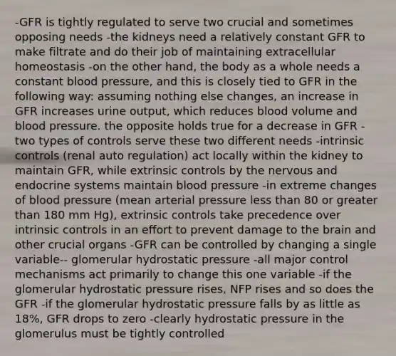 -GFR is tightly regulated to serve two crucial and sometimes opposing needs -the kidneys need a relatively constant GFR to make filtrate and do their job of maintaining extracellular homeostasis -on the other hand, the body as a whole needs a constant blood pressure, and this is closely tied to GFR in the following way: assuming nothing else changes, an increase in GFR increases urine output, which reduces blood volume and blood pressure. the opposite holds true for a decrease in GFR -two types of controls serve these two different needs -intrinsic controls (renal auto regulation) act locally within the kidney to maintain GFR, while extrinsic controls by the nervous and endocrine systems maintain blood pressure -in extreme changes of blood pressure (mean arterial pressure less than 80 or greater than 180 mm Hg), extrinsic controls take precedence over intrinsic controls in an effort to prevent damage to the brain and other crucial organs -GFR can be controlled by changing a single variable-- glomerular hydrostatic pressure -all major control mechanisms act primarily to change this one variable -if the glomerular hydrostatic pressure rises, NFP rises and so does the GFR -if the glomerular hydrostatic pressure falls by as little as 18%, GFR drops to zero -clearly hydrostatic pressure in the glomerulus must be tightly controlled