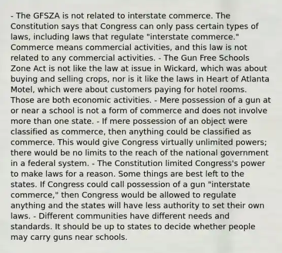 - The GFSZA is not related to interstate commerce. The Constitution says that Congress can only pass certain types of laws, including laws that regulate "interstate commerce." Commerce means commercial activities, and this law is not related to any commercial activities. - The Gun Free Schools Zone Act is not like the law at issue in Wickard, which was about buying and selling crops, nor is it like the laws in Heart of Atlanta Motel, which were about customers paying for hotel rooms. Those are both economic activities. - Mere possession of a gun at or near a school is not a form of commerce and does not involve more than one state. - If mere possession of an object were classified as commerce, then anything could be classified as commerce. This would give Congress virtually unlimited powers; there would be no limits to the reach of the national government in a federal system. - The Constitution limited Congress's power to make laws for a reason. Some things are best left to the states. If Congress could call possession of a gun "interstate commerce," then Congress would be allowed to regulate anything and the states will have less authority to set their own laws. - Different communities have different needs and standards. It should be up to states to decide whether people may carry guns near schools.