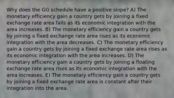 Why does the GG schedule have a positive slope? A) The monetary efficiency gain a country gets by joining a fixed exchange rate area falls as its economic integration with the area increases. B) The monetary efficiency gain a country gets by joining a fixed exchange rate area rises as its economic integration with the area decreases. C) The monetary efficiency gain a country gets by joining a fixed exchange rate area rises as its economic integration with the area increases. D) The monetary efficiency gain a country gets by joining a floating exchange rate area rises as its economic integration with the area increases. E) The monetary efficiency gain a country gets by joining a fixed exchange rate area is constant after their integration into the area.