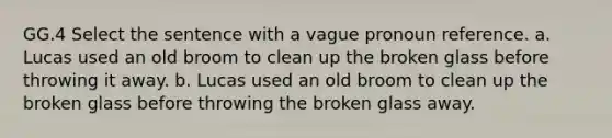 GG.4 Select the sentence with a vague <a href='https://www.questionai.com/knowledge/k8hxD8wt29-pronoun-reference' class='anchor-knowledge'>pronoun reference</a>. a. Lucas used an old broom to clean up the broken glass before throwing it away. b. Lucas used an old broom to clean up the broken glass before throwing the broken glass away.