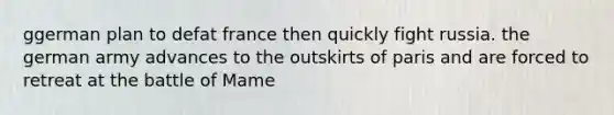 ggerman plan to defat france then quickly fight russia. the german army advances to the outskirts of paris and are forced to retreat at the battle of Mame