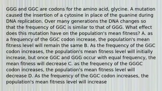 GGG and GGC are codons for the amino acid, glycine. A mutation caused the insertion of a cytosine in place of the guanine during <a href='https://www.questionai.com/knowledge/kofV2VQU2J-dna-replication' class='anchor-knowledge'>dna replication</a>. Over many generations the DNA changes so that the frequency of GGC is similar to that of GGG. What effect does this mutation have on the population's mean fitness? A. as a frequency of the GGC codon increase, the population's mean fitness level will remain the same B. As the frequency of the GGC codon increases, the population's mean fitness level will initially increase, but once GGC and GGG occur with equal frequency, the mean fitness will decrease C. as the frequency of the GGGC codon increases, the population's mean fitness level will decrease D. As the frequency of the GGC codon increases, the population's mean fitness level will increase