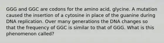 GGG and GGC are codons for the amino acid, glycine. A mutation caused the insertion of a cytosine in place of the guanine during DNA replication. Over many generations the DNA changes so that the frequency of GGC is similar to that of GGG. What is this phenomenon called?