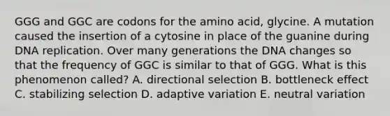 GGG and GGC are codons for the amino acid, glycine. A mutation caused the insertion of a cytosine in place of the guanine during DNA replication. Over many generations the DNA changes so that the frequency of GGC is similar to that of GGG. What is this phenomenon called? A. directional selection B. bottleneck effect C. stabilizing selection D. adaptive variation E. neutral variation