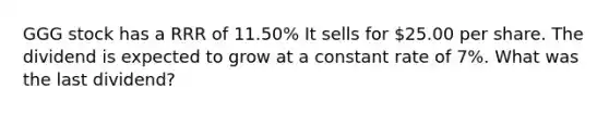 GGG stock has a RRR of 11.50% It sells for 25.00 per share. The dividend is expected to grow at a constant rate of 7%. What was the last dividend?