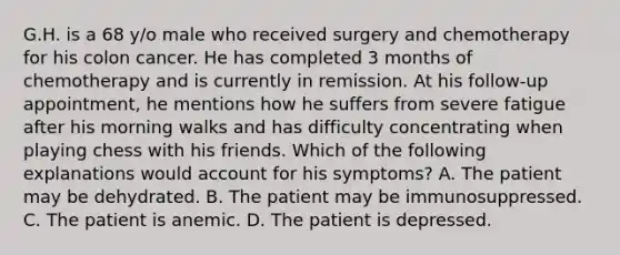 G.H. is a 68 y/o male who received surgery and chemotherapy for his colon cancer. He has completed 3 months of chemotherapy and is currently in remission. At his follow-up appointment, he mentions how he suffers from severe fatigue after his morning walks and has difficulty concentrating when playing chess with his friends. Which of the following explanations would account for his symptoms? A. The patient may be dehydrated. B. The patient may be immunosuppressed. C. The patient is anemic. D. The patient is depressed.