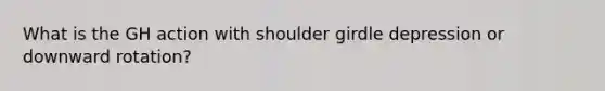 What is the GH action with shoulder girdle depression or downward rotation?