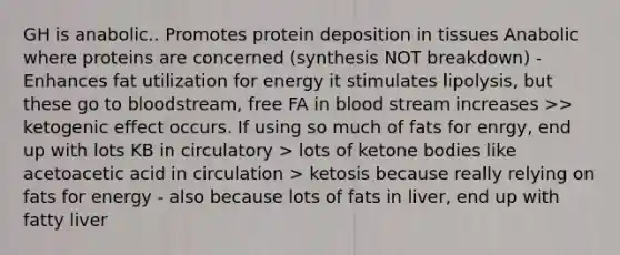 GH is anabolic.. Promotes protein deposition in tissues Anabolic where proteins are concerned (synthesis NOT breakdown) -Enhances fat utilization for energy it stimulates lipolysis, but these go to bloodstream, free FA in blood stream increases >> ketogenic effect occurs. If using so much of fats for enrgy, end up with lots KB in circulatory > lots of ketone bodies like acetoacetic acid in circulation > ketosis because really relying on fats for energy - also because lots of fats in liver, end up with fatty liver