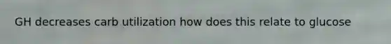 GH decreases carb utilization how does this relate to glucose
