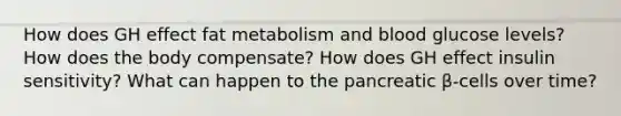 How does GH effect fat metabolism and blood glucose levels? How does the body compensate? How does GH effect insulin sensitivity? What can happen to the pancreatic β-cells over time?