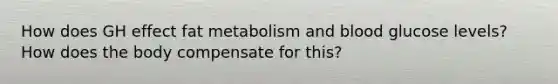 How does GH effect fat metabolism and blood glucose levels? How does the body compensate for this?