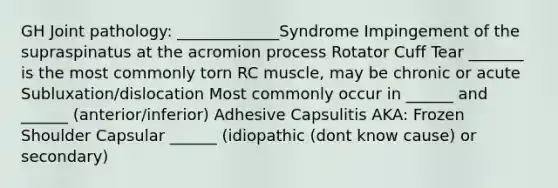 GH Joint pathology: _____________Syndrome Impingement of the supraspinatus at the acromion process Rotator Cuff Tear _______ is the most commonly torn RC muscle, may be chronic or acute Subluxation/dislocation Most commonly occur in ______ and ______ (anterior/inferior) Adhesive Capsulitis AKA: Frozen Shoulder Capsular ______ (idiopathic (dont know cause) or secondary)