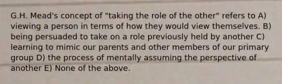 G.H. Mead's concept of "taking the role of the other" refers to A) viewing a person in terms of how they would view themselves. B) being persuaded to take on a role previously held by another C) learning to mimic our parents and other members of our primary group D) the process of mentally assuming the perspective of another E) None of the above.