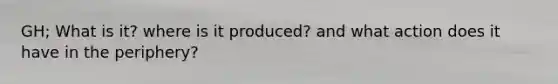 GH; What is it? where is it produced? and what action does it have in the periphery?