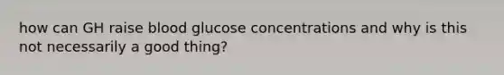 how can GH raise blood glucose concentrations and why is this not necessarily a good thing?