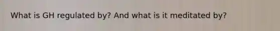What is GH regulated by? And what is it meditated by?