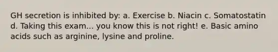 GH secretion is inhibited by: a. Exercise b. Niacin c. Somatostatin d. Taking this exam... you know this is not right! e. Basic amino acids such as arginine, lysine and proline.