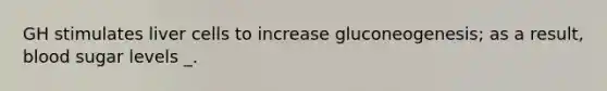 GH stimulates liver cells to increase gluconeogenesis; as a result, blood sugar levels _.