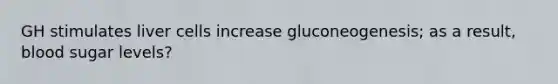 GH stimulates liver cells increase gluconeogenesis; as a result, blood sugar levels?