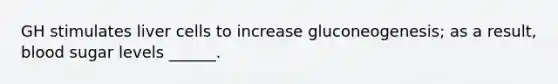 GH stimulates liver cells to increase gluconeogenesis; as a result, blood sugar levels ______.