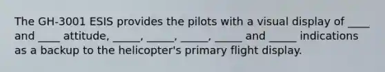 The GH-3001 ESIS provides the pilots with a visual display of ____ and ____ attitude, _____, _____, _____, _____ and _____ indications as a backup to the helicopter's primary flight display.