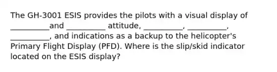 The GH-3001 ESIS provides the pilots with a visual display of __________and __________ attitude, __________, __________, __________, and indications as a backup to the helicopter's Primary Flight Display (PFD). Where is the slip/skid indicator located on the ESIS display?