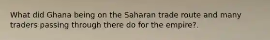 What did Ghana being on the Saharan trade route and many traders passing through there do for the empire?.