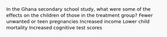 In the Ghana secondary school study, what were some of the effects on the children of those in the treatment group? Fewer unwanted or teen pregnancies Increased income Lower child mortality Increased cognitive test scores