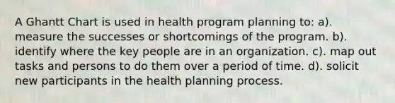 A Ghantt Chart is used in health program planning to: a). measure the successes or shortcomings of the program. b). identify where the key people are in an organization. c). map out tasks and persons to do them over a period of time. d). solicit new participants in the health planning process.