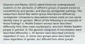 Ghavami and Peplau (2013) asked American undergraduate students to list attributes of different groups of people based on race/ethnicity and gender, and then by race/gender pairings. The researchers found that within group descriptions differed by race/gender compared to descriptions based solely on one social identity (race or gender). Which of the following is an example of these findings? a. Middle Eastern women were described differently from their male counterparts, and from Middle Eastern people in general. b. The general categories of men/women were described differently. c. All women were described similarly, regardless of race. d. Some race groups were described the same regardless of gender, but differed from other groups.