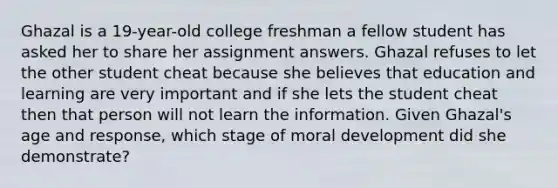 Ghazal is a 19-year-old college freshman a fellow student has asked her to share her assignment answers. Ghazal refuses to let the other student cheat because she believes that education and learning are very important and if she lets the student cheat then that person will not learn the information. Given Ghazal's age and response, which stage of moral development did she demonstrate?