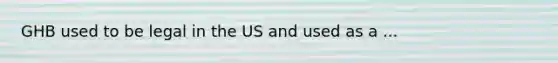 GHB used to be legal in the US and used as a ...