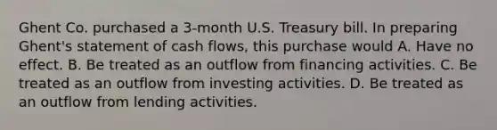 Ghent Co. purchased a 3-month U.S. Treasury bill. In preparing Ghent's statement of cash flows, this purchase would A. Have no effect. B. Be treated as an outflow from financing activities. C. Be treated as an outflow from investing activities. D. Be treated as an outflow from lending activities.