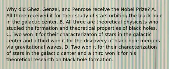 Why did Ghez, Genzel, and Penrose receive the Nobel Prize? A. All three received it for their study of stars orbiting the black hole in the galactic center. B. All three are theoretical physicists who studied the formation and theoretical properties of black holes. C. Two won it for their characterizaton of stars in the galactic center and a third won it for the discovery of black hole mergers via gravitational waves. D. Two won it for their characterization of stars in the galactic center and a third won it for his theoretical research on black hole formation.