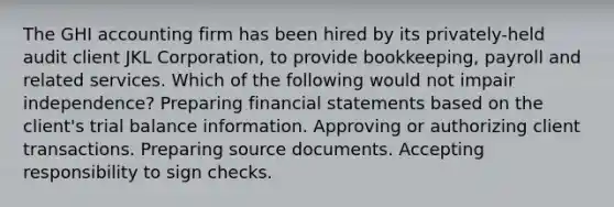 The GHI accounting firm has been hired by its privately-held audit client JKL Corporation, to provide bookkeeping, payroll and related services. Which of the following would not impair independence? Preparing financial statements based on the client's trial balance information. Approving or authorizing client transactions. Preparing source documents. Accepting responsibility to sign checks.