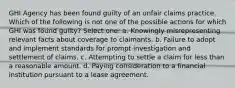 GHI Agency has been found guilty of an unfair claims practice. Which of the following is not one of the possible actions for which GHI was found guilty? Select one: a. Knowingly misrepresenting relevant facts about coverage to claimants. b. Failure to adopt and implement standards for prompt investigation and settlement of claims. c. Attempting to settle a claim for less than a reasonable amount. d. Paying consideration to a financial institution pursuant to a lease agreement.