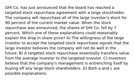 GHI Co. has just announced that the board has reached a targeted stock repurchase agreement with a large stockholder. The company will repurchase all of the large investor's stock for 90 percent of the current market value. When the stock repurchase was announced, the shares of GHI Co. fell by 7 percent. Which one of these explanations could reasonably explain the drop in share price? A) The willingness of the large investor to accept the targeted stock repurchase signals that the large investor believes the company will not do well in the future. B) A targeted stock repurchase essentially transfers value from the average investor to the targeted investor. C) Investors believe that the company's management is entrenching itself by buying off any large block shareholders. D) Both a and c are possible explanations.