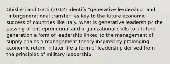 Ghislieri and Gatti (2012) identify "generative leadership" and "intergenerational transfer" as key to the future economic success of countries like Italy. What is generative leadership? the passing of entrepreneurial and organizational skills to a future generation a form of leadership linked to the management of supply chains a management theory inspired by prolonging economic return in later life a form of leadership derived from the principles of military leadership