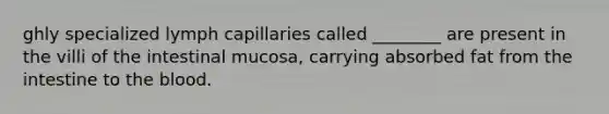 ghly specialized lymph capillaries called ________ are present in the villi of the intestinal mucosa, carrying absorbed fat from the intestine to the blood.