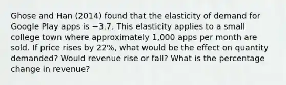 Ghose and Han​ (2014) found that the elasticity of demand for Google Play apps is −3.7. This elasticity applies to a small college town where approximately​ 1,000 apps per month are sold. If price rises by 22​%, what would be the effect on quantity​ demanded? Would revenue rise or fall? What is the percentage change in​ revenue?